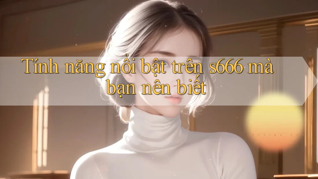 Tính năng nổi bật trên s666 mà bạn nên biết Tính năng nổi bật trên s666 mà bạn nên biết