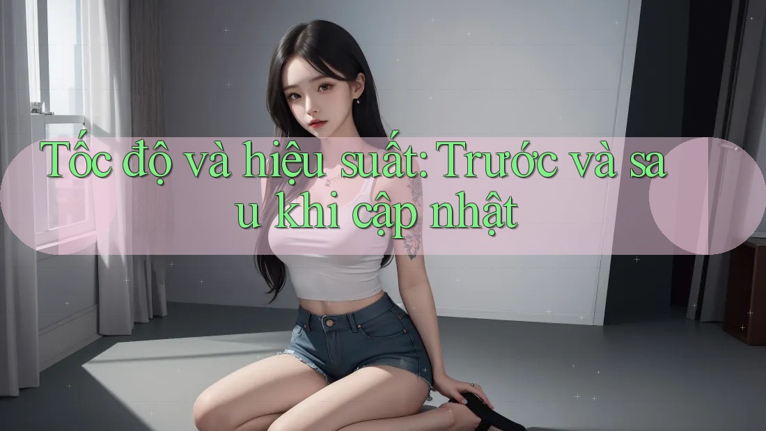 Tốc độ và hiệu suất: Trước và sau khi cập nhật