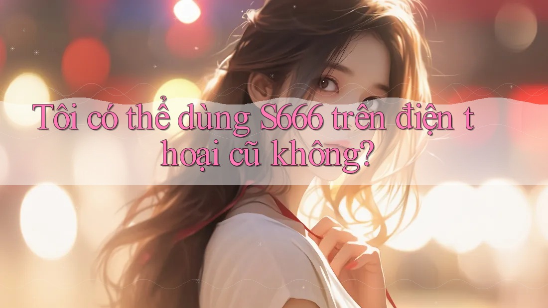 Tôi có thể dùng s666 trên điện thoại cũ không? Tôi có thể dùng s666 trên điện thoại cũ không?