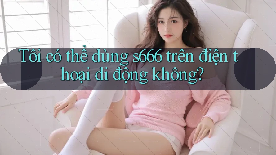 Tôi có thể dùng s666 trên điện thoại di động không? Tôi có thể dùng s666 trên điện thoại di động không?