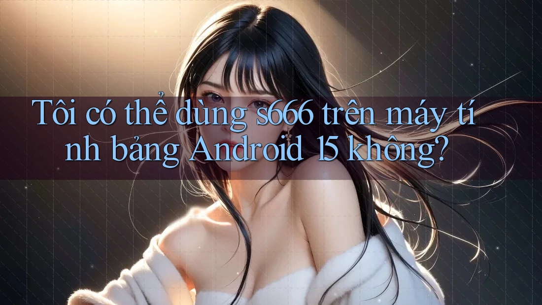Tôi có thể dùng s666 trên máy tính bảng Android 15 không? Tôi có thể dùng s666 trên máy tính bảng Android 15 không?