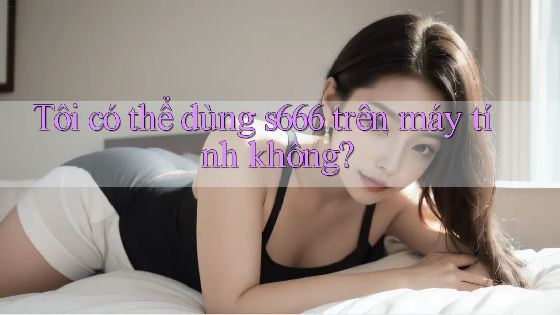 Tôi có thể dùng s666 trên máy tính không?