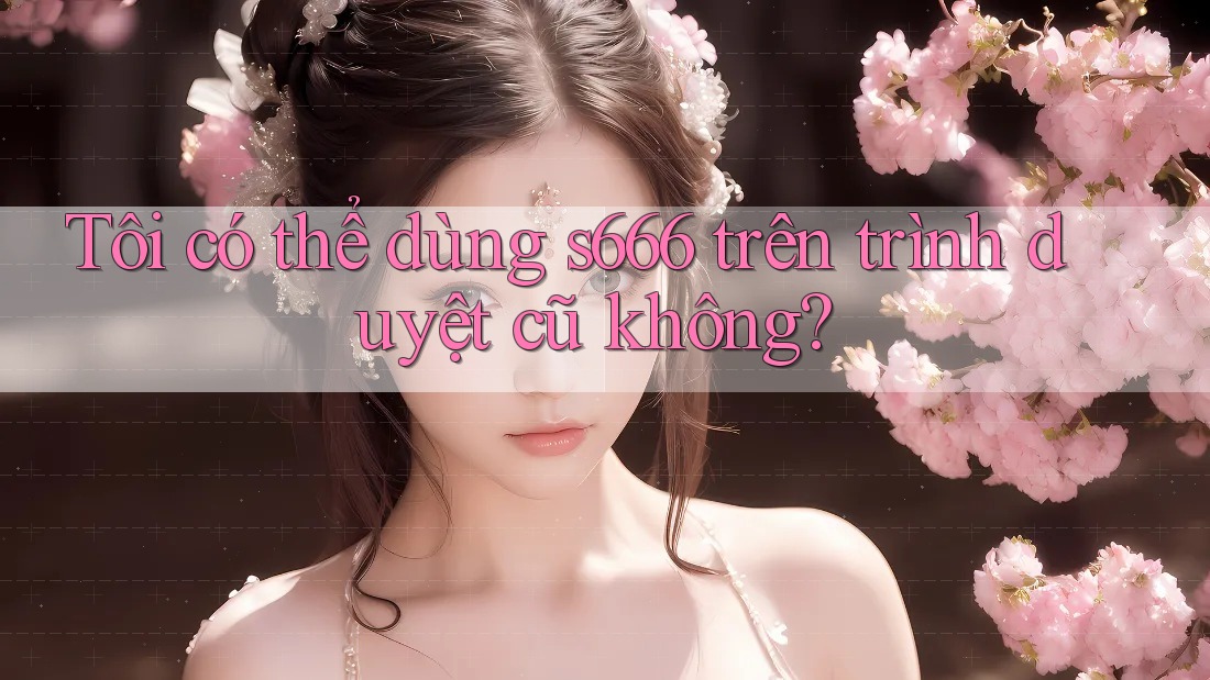 Tôi có thể dùng s666 trên trình duyệt cũ không? Tôi có thể dùng s666 trên trình duyệt cũ không?