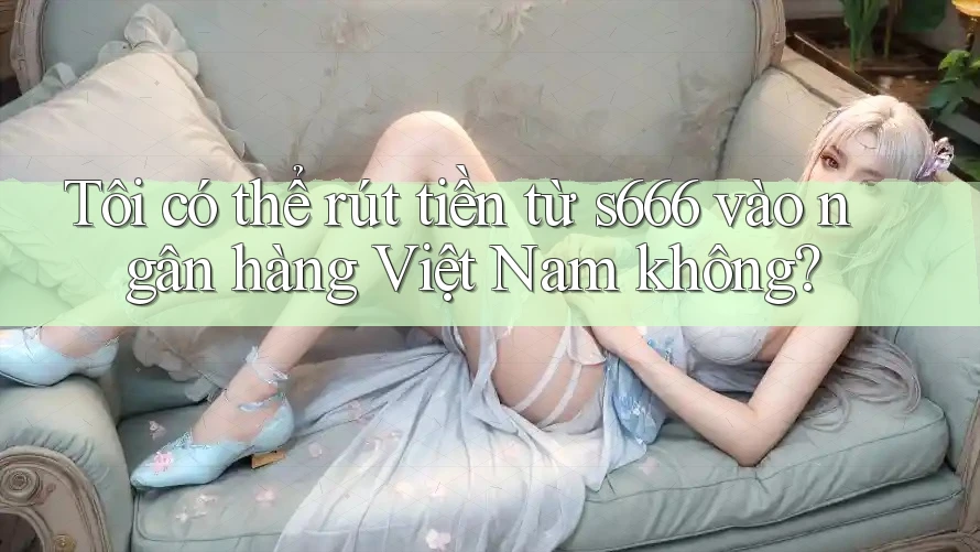 Tôi có thể rút tiền từ s666 vào ngân hàng Việt Nam không?