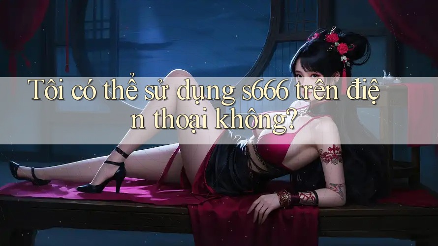 Tôi có thể sử dụng s666 trên điện thoại không?
