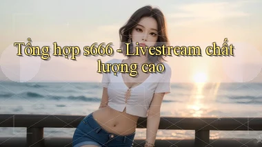 Tổng hợp s666   livestream chất lượng cao