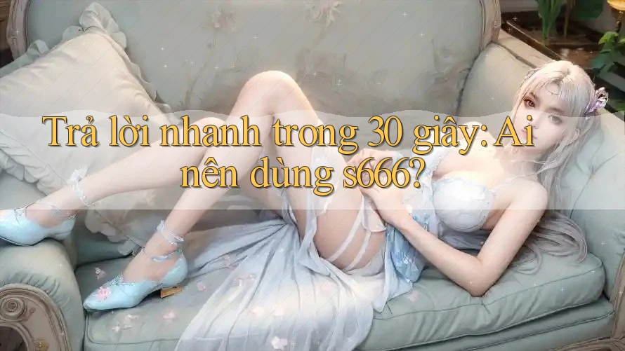 Trả lời nhanh trong 30 giây: Ai nên dùng s666? Trả lời nhanh trong 30 giây: Ai nên dùng s666?