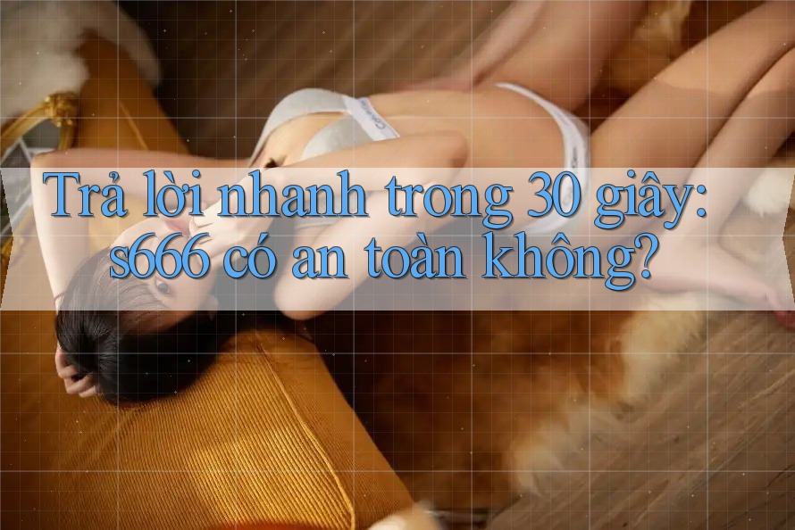 Trả lời nhanh trong 30 giây: s666 có an toàn không? Trả lời nhanh trong 30 giây: s666 có an toàn không?