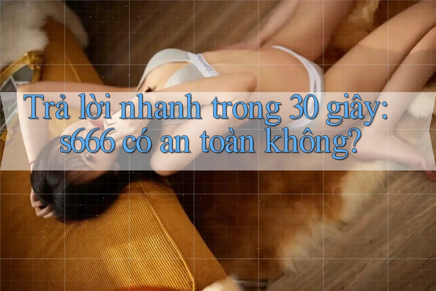 Trả lời nhanh trong 30 giây: s666 có an toàn không? Trả lời nhanh trong 30 giây: s666 có an toàn không?