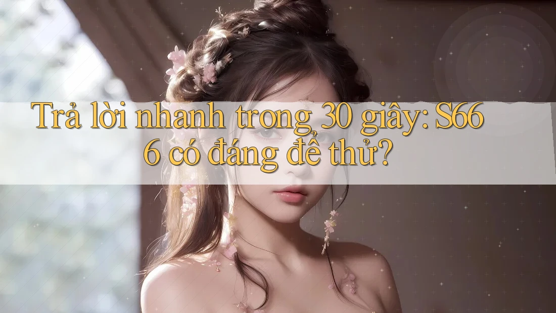 Trả lời nhanh trong 30 giây: S666 có đáng để thử? Trả lời nhanh trong 30 giây: S666 có đáng để thử?
