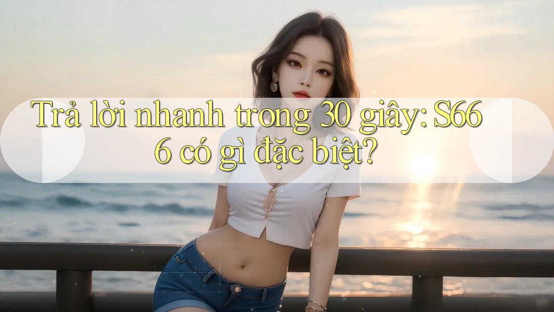 Trả lời nhanh trong 30 giây: S666 có gì đặc biệt? Trả lời nhanh trong 30 giây: S666 có gì đặc biệt?
