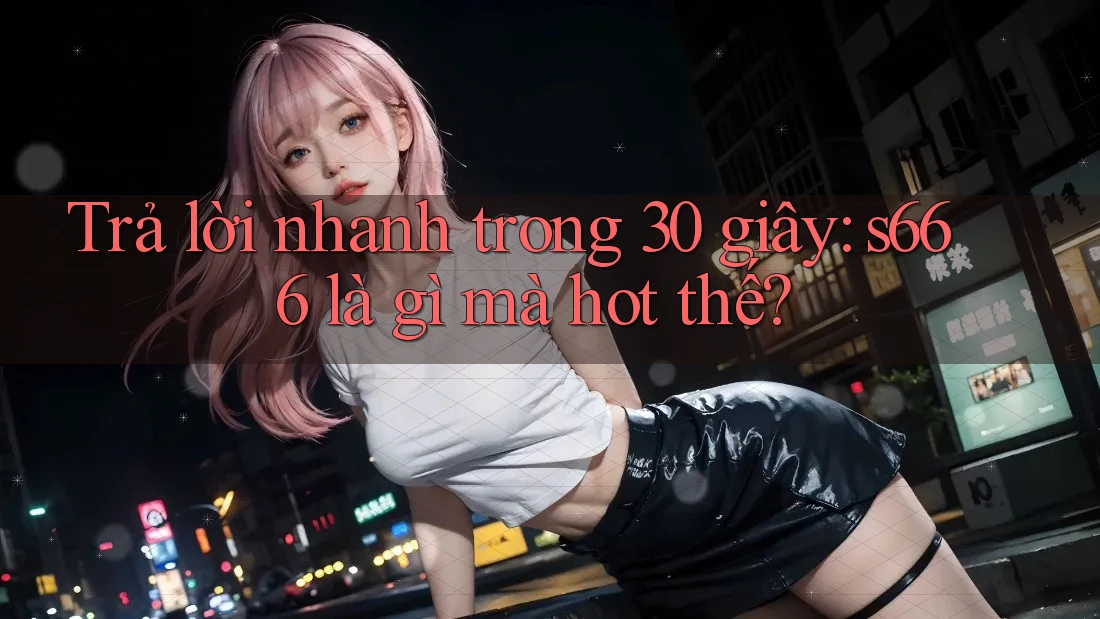Trả lời nhanh trong 30 giây: s666 là gì mà hot thế? Trả lời nhanh trong 30 giây: s666 là gì mà hot thế?
