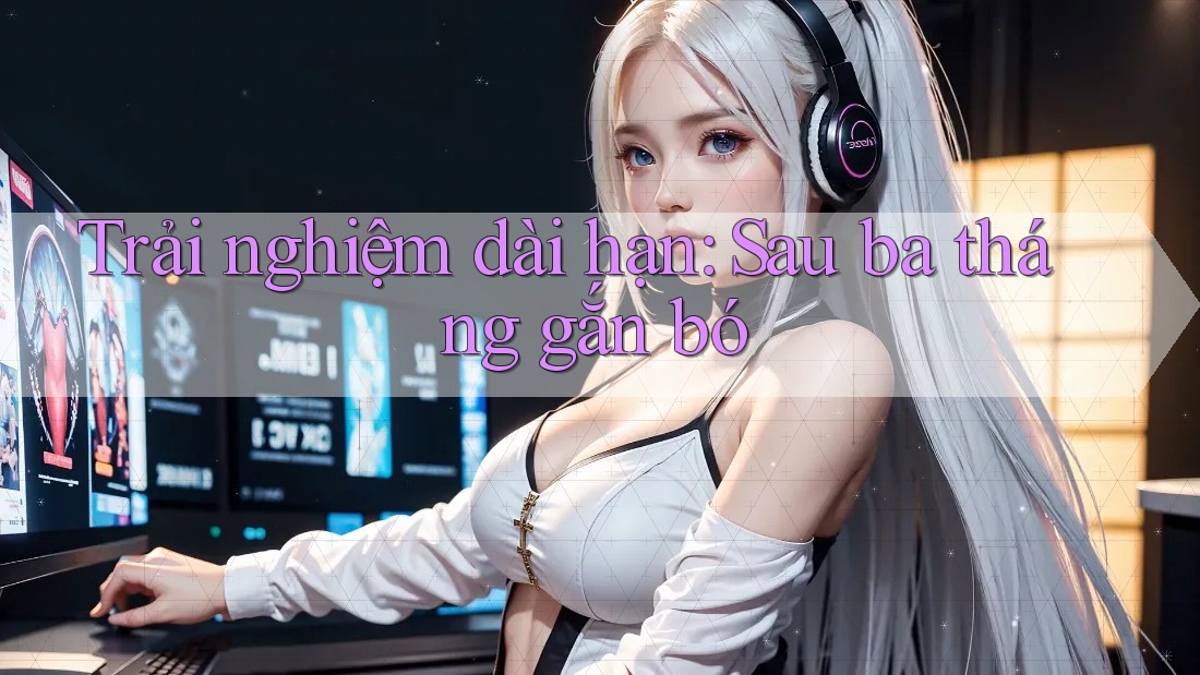 Trải nghiệm dài hạn sau ba tháng gắn bó Trải nghiệm dài hạn sau ba tháng gắn bó