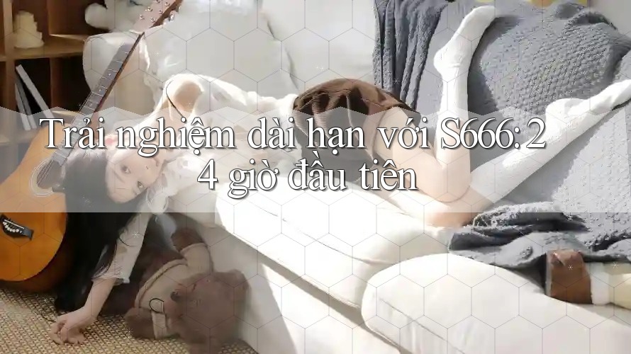 Trải nghiệm dài hạn với S666: 24 giờ đầu tiên Trải nghiệm dài hạn với S666: 24 giờ đầu tiên