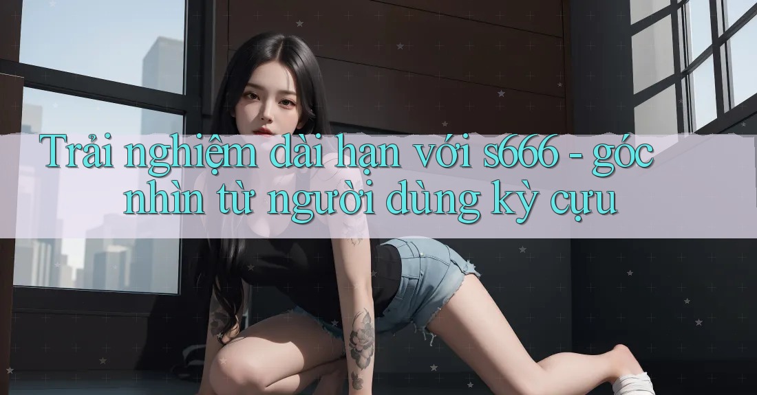 Trải nghiệm dài hạn với s666 - góc nhìn từ người dùng kỳ cựu