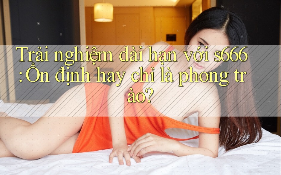 Trải nghiệm dài hạn với s666: Ổn định hay chỉ là phong trào? Trải nghiệm dài hạn với s666: Ổn định hay chỉ là phong trào?