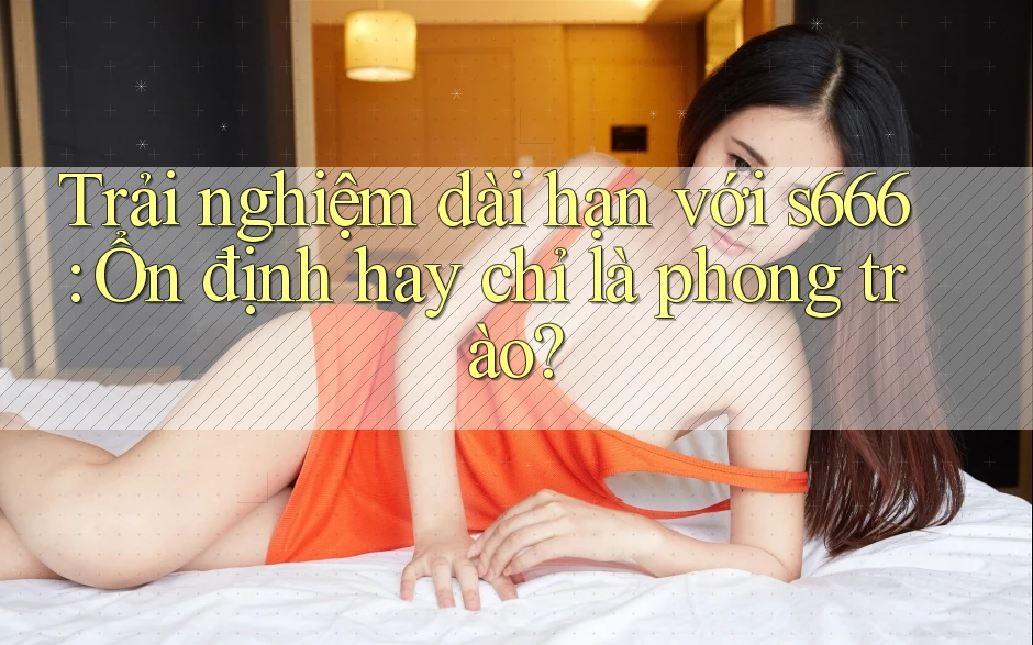 Trải nghiệm dài hạn với s666: Ổn định hay chỉ là phong trào? Trải nghiệm dài hạn với s666: Ổn định hay chỉ là phong trào?
