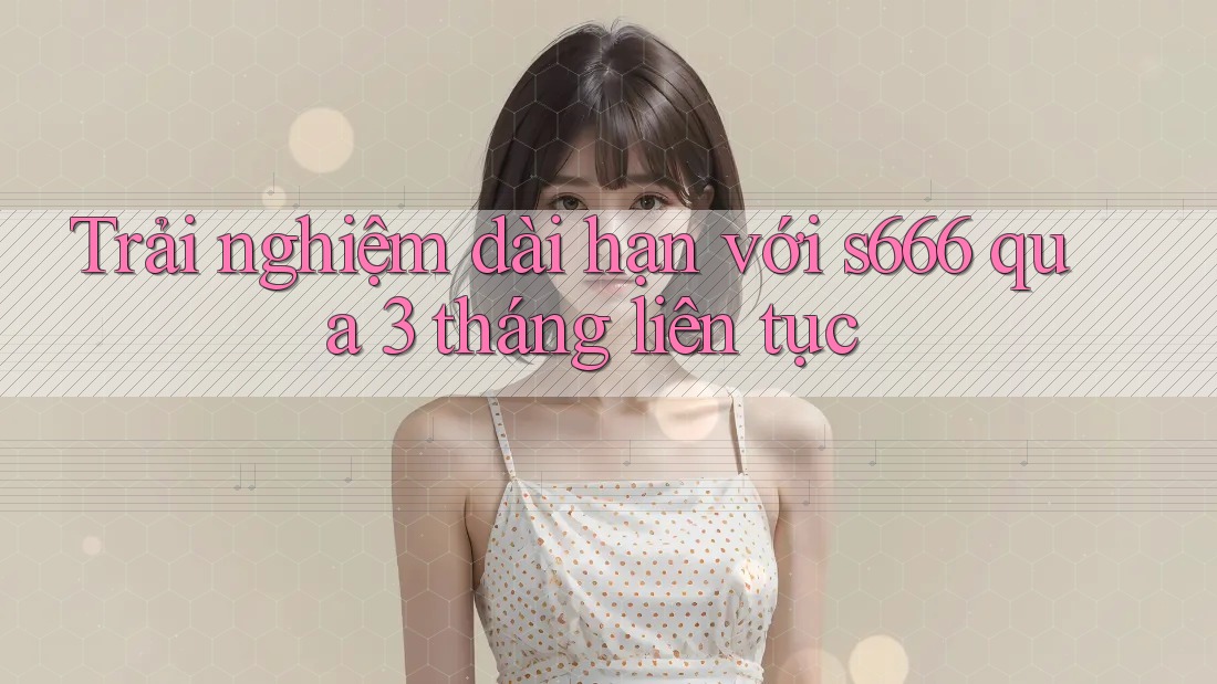 Trải nghiệm dài hạn với s666 qua 3 tháng liên tục Trải nghiệm dài hạn với s666 qua 3 tháng liên tục