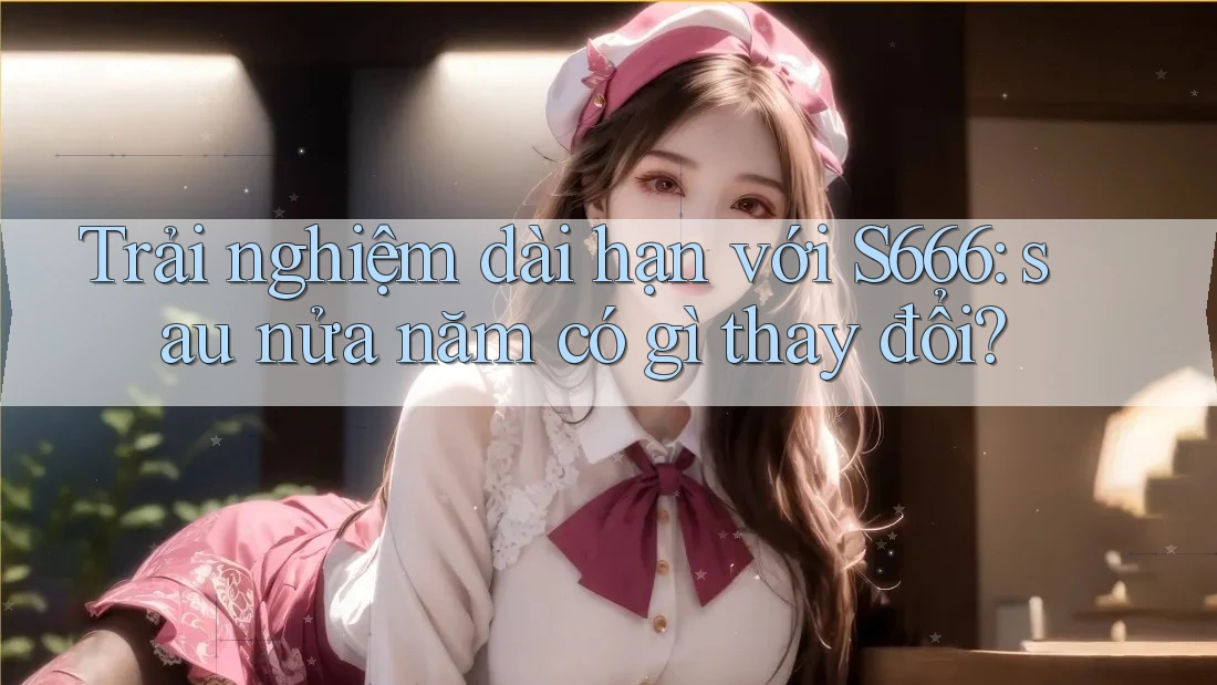Trải nghiệm dài hạn với S666: sau nửa năm có gì thay đổi? Trải nghiệm dài hạn với S666: sau nửa năm có gì thay đổi?