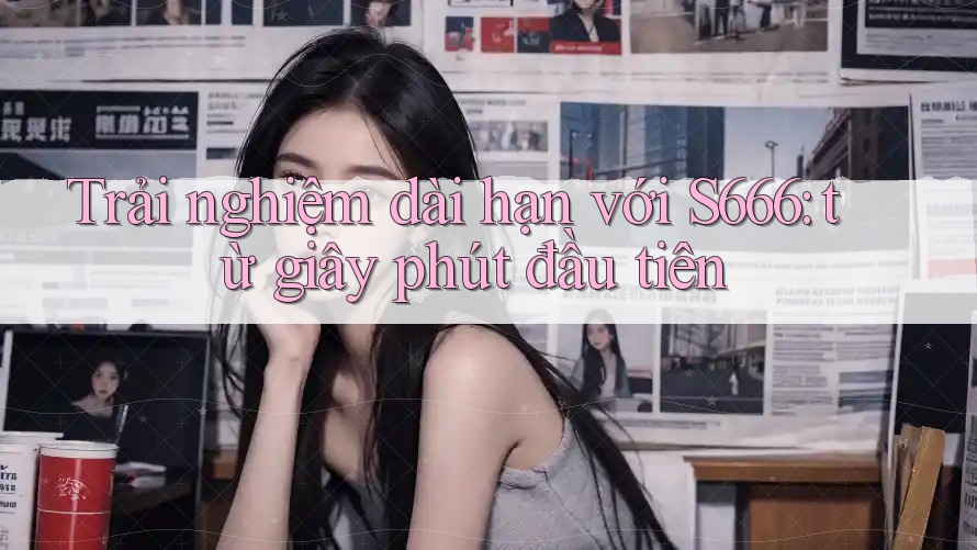 Trải nghiệm dài hạn với S666: từ giây phút đầu tiên Trải nghiệm dài hạn với S666: từ giây phút đầu tiên
