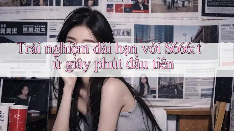 Trải nghiệm dài hạn với S666: từ giây phút đầu tiên Trải nghiệm dài hạn với S666: từ giây phút đầu tiên