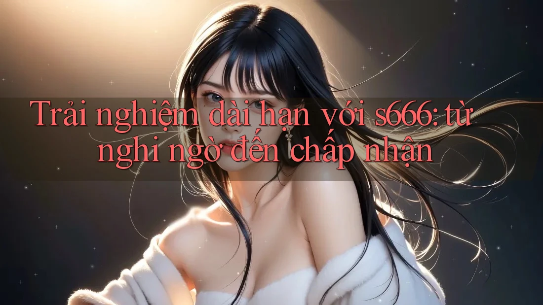 Trải nghiệm dài hạn với s666: từ nghi ngờ đến chấp nhận