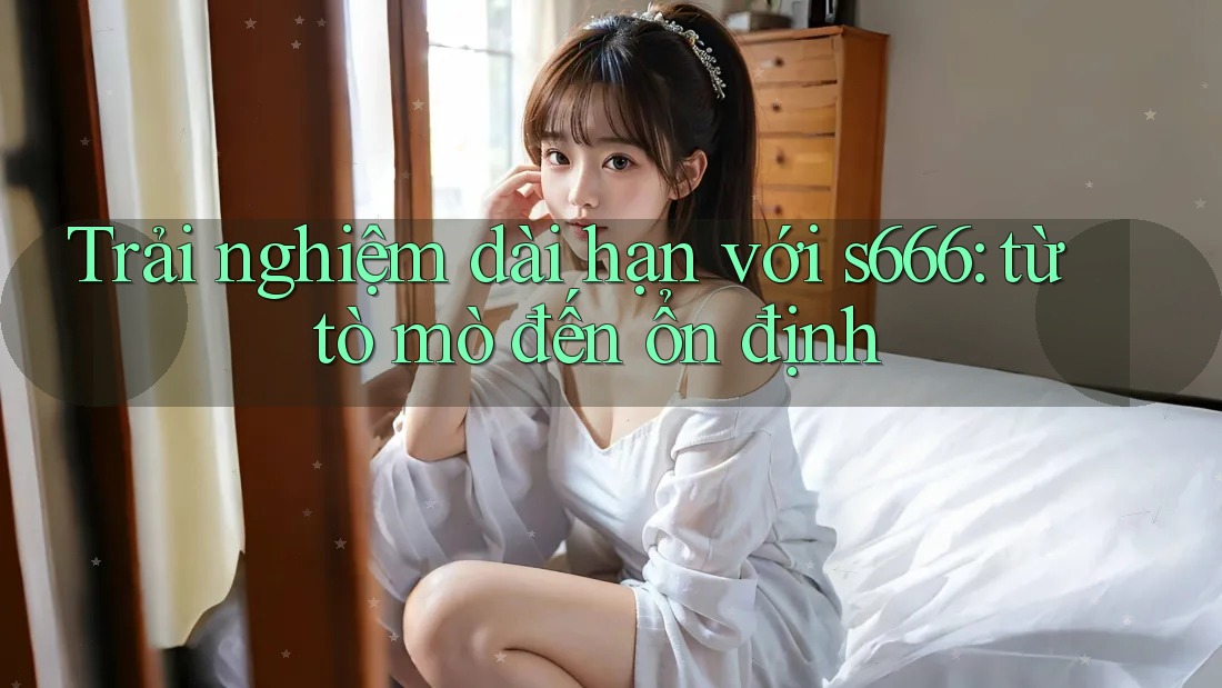 Trải nghiệm dài hạn với s666: từ tò mò đến ổn định Trải nghiệm dài hạn với s666: từ tò mò đến ổn định