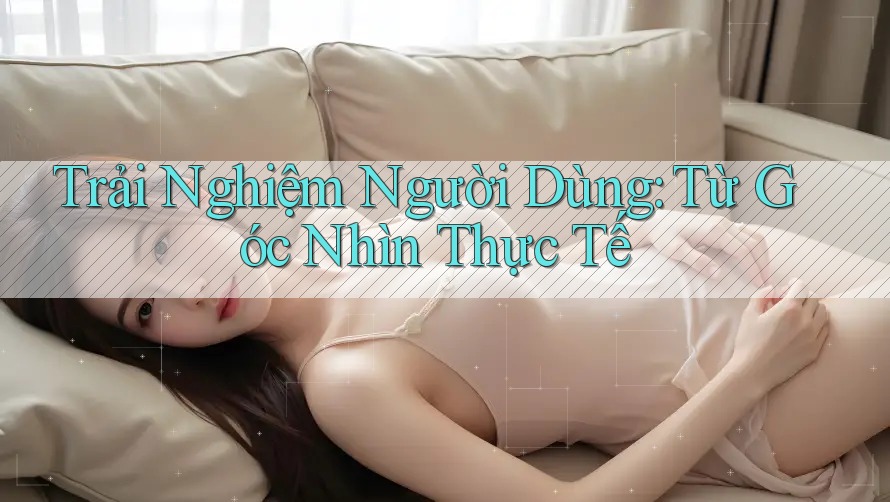 Trải Nghiệm Người Dùng: Từ Góc Nhìn Thực Tế