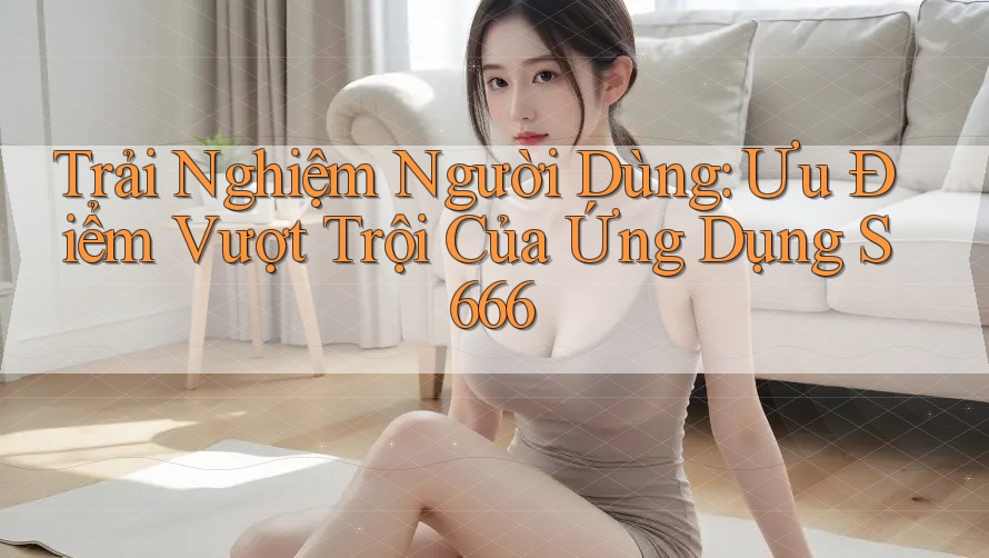 Trải Nghiệm Người Dùng: Ưu Điểm Vượt Trội Của Ứng Dụng S666 Trải Nghiệm Người Dùng: Ưu Điểm Vượt Trội Của Ứng Dụng S666