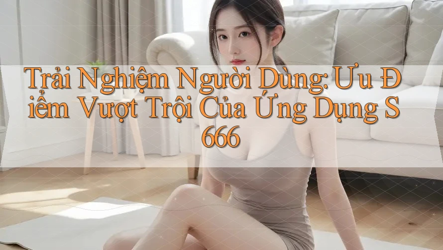 Trải Nghiệm Người Dùng: Ưu Điểm Vượt Trội Của Ứng Dụng S666