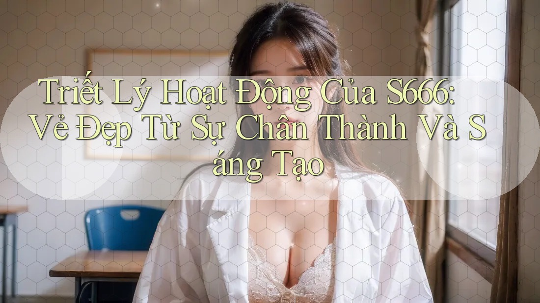 Triết Lý Hoạt Động Của S666: Vẻ Đẹp Từ Sự Chân Thành Và Sáng Tạo