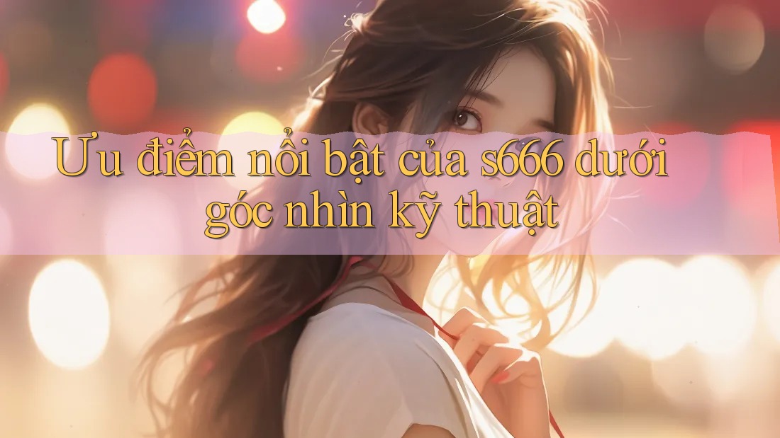 Ưu điểm nổi bật của s666 dưới góc nhìn kỹ thuật