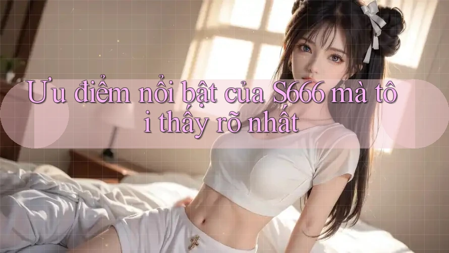 Ưu điểm nổi bật của S666 mà tôi thấy rõ nhất Ưu điểm nổi bật của S666 mà tôi thấy rõ nhất