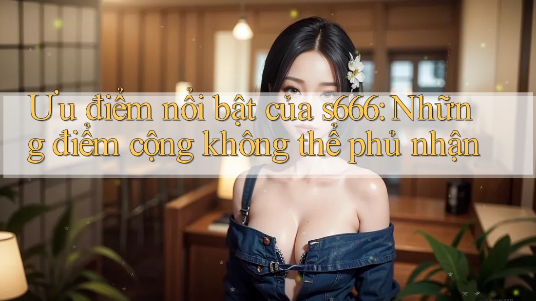 Ưu điểm nổi bật của s666: Những điểm cộng không thể phủ nhận Ưu điểm nổi bật của s666: Những điểm cộng không thể phủ nhận