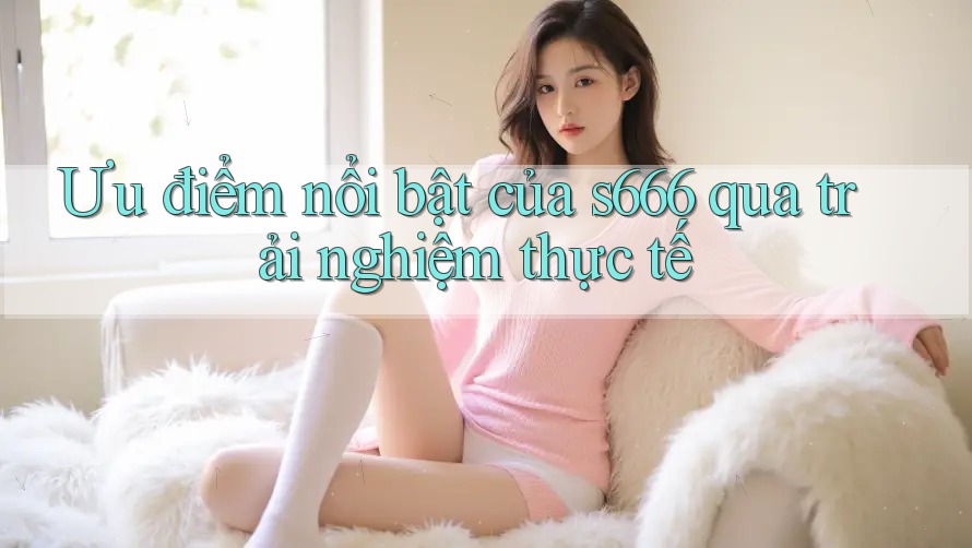 Ưu điểm nổi bật của s666 qua trải nghiệm thực tế Ưu điểm nổi bật của s666 qua trải nghiệm thực tế