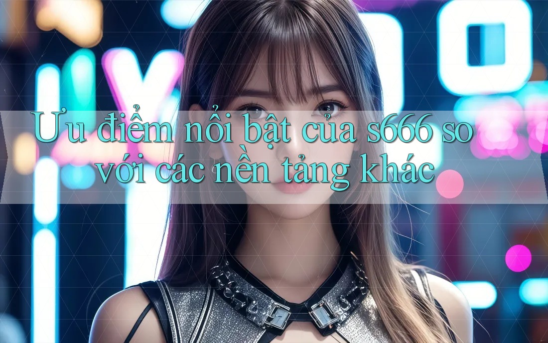 Ưu điểm nổi bật của s666 so với các nền tảng khác Ưu điểm nổi bật của s666 so với các nền tảng khác