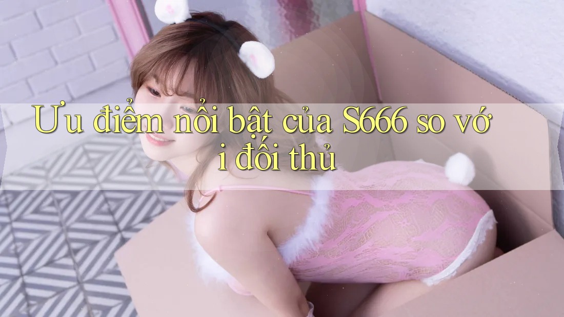 Ưu điểm nổi bật của S666 so với đối thủ Ưu điểm nổi bật của S666 so với đối thủ