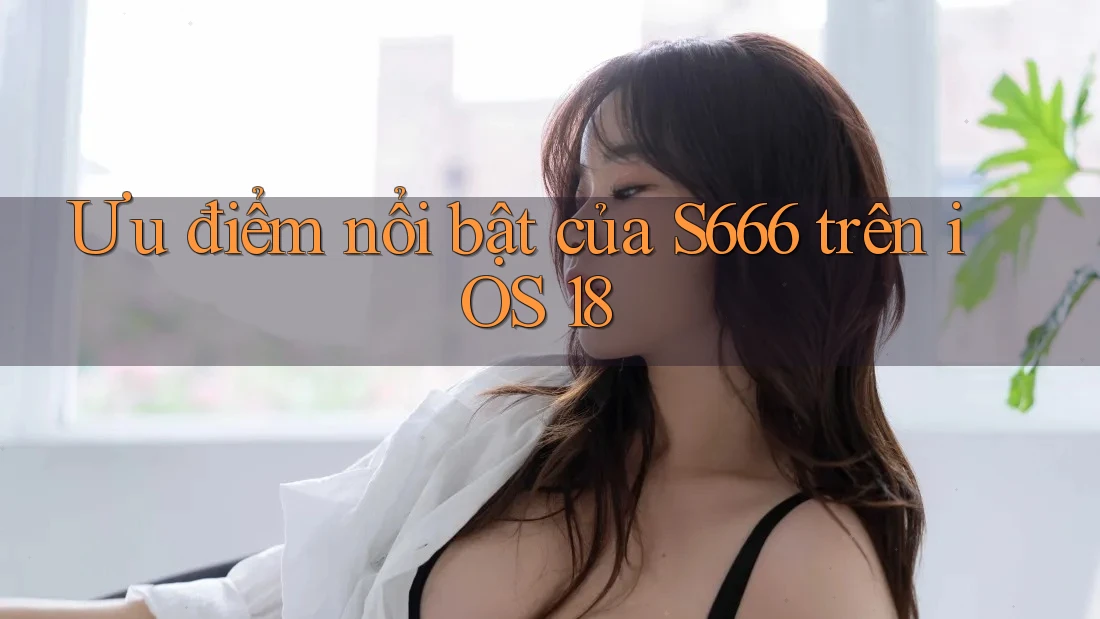 Ưu điểm nổi bật của S666 trên iOS 18 Ưu điểm nổi bật của S666 trên iOS 18
