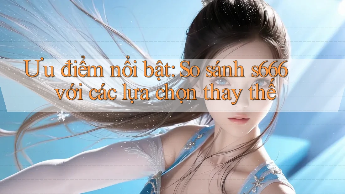 Ưu điểm nổi bật: So sánh s666 với các lựa chọn thay thế