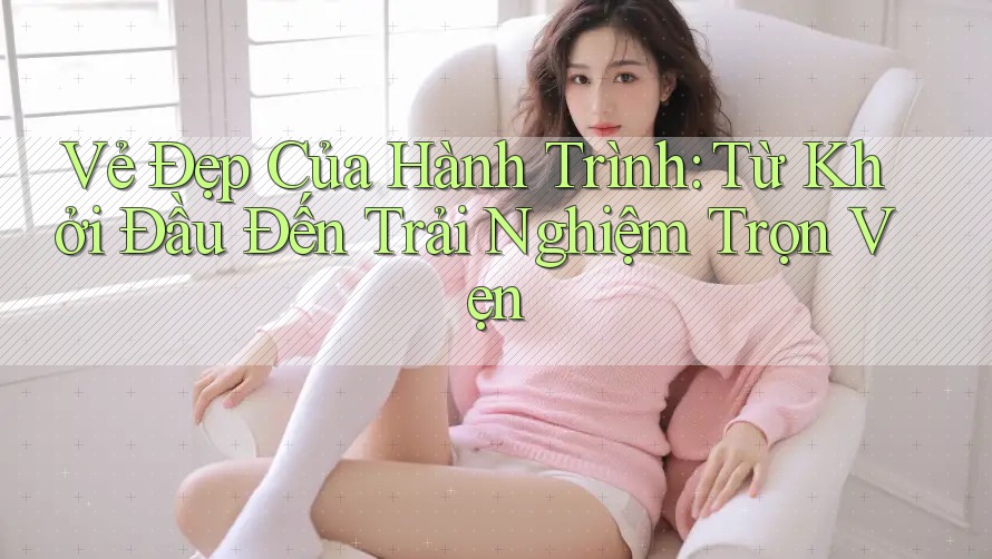 Vẻ Đẹp Của Hành Trình: Từ Khởi Đầu Đến Trải Nghiệm Trọn Vẹn