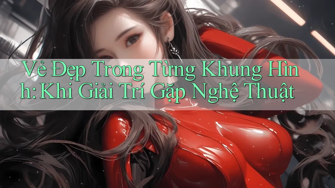 Vẻ Đẹp Trong Từng Khung Hình: Khi Giải Trí Gặp Nghệ Thuật