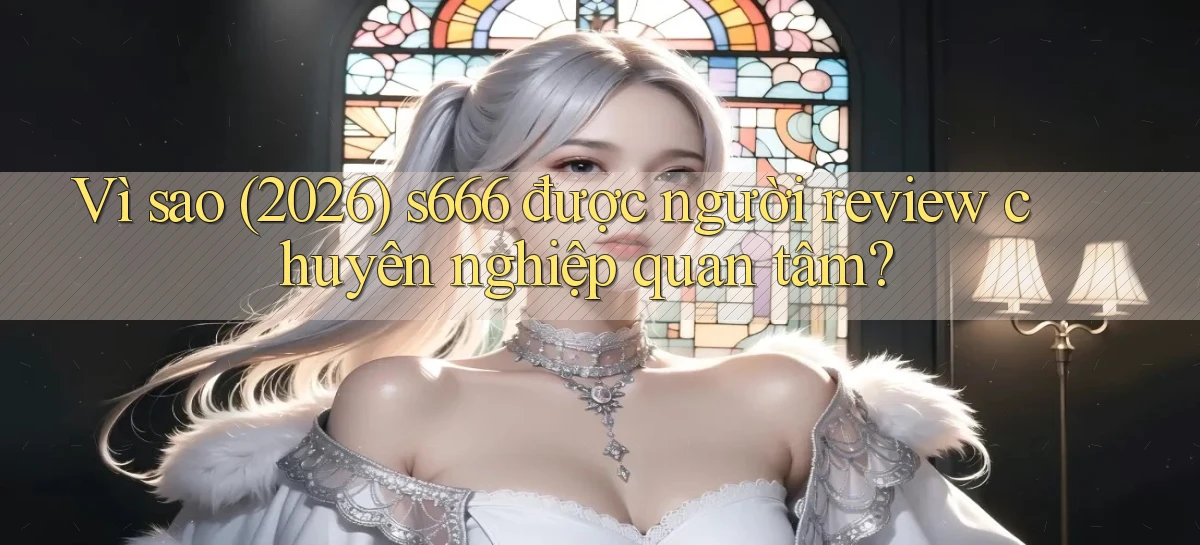 Vì sao (2026) s666 được người review chuyên nghiệp quan tâm
