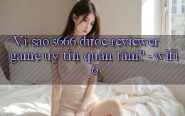 Vì sao s666 được reviewer game uy tín quan tâm   wifi 6
