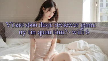 Vì sao s666 được reviewer game uy tín quan tâm   wifi 6