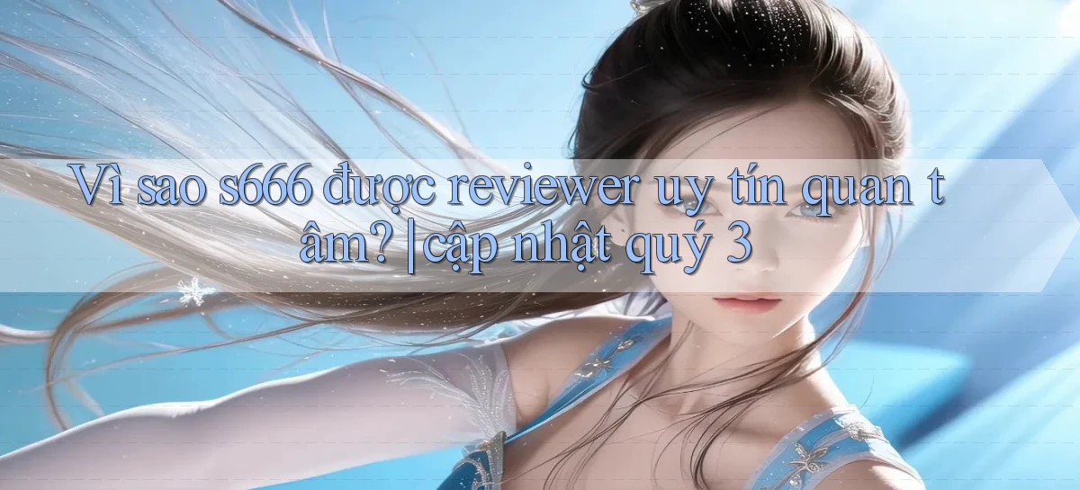 Vì sao s666 được reviewer uy tín quan tâm cập nhật quý 3